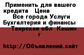 Применить для вашего кредита › Цена ­ 900 000 000 - Все города Услуги » Бухгалтерия и финансы   . Тверская обл.,Кашин г.